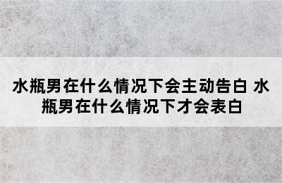 水瓶男在什么情况下会主动告白 水瓶男在什么情况下才会表白